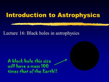 Introduction to Astrophysics Lecture 16: Black holes in astrophysics A black hole this size will have a mass 100 times that of the Earth!!