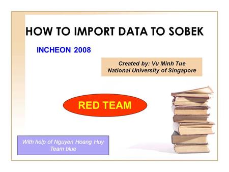 HOW TO IMPORT DATA TO SOBEK Created by: Vu Minh Tue National University of Singapore With help of Nguyen Hoang Huy Team blue RED TEAM INCHEON 2008.