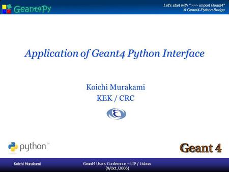 Koichi Murakami Geant4 Users Conference – LIP / Lisboa (9/Oct./2006) Application of Geant4 Python Interface Koichi Murakami KEK / CRC Let's start with.