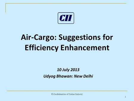 © Confederation of Indian Industry 1 Air-Cargo: Suggestions for Efficiency Enhancement 10 July 2013 Udyog Bhawan: New Delhi.