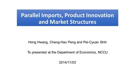 Parallel Imports, Product Innovation and Market Structures Hong Hwang, Cheng-Hau Peng and Pei-Cyuan Shih To presented at the Department of Economics, NCCU.