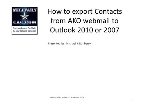 How to export Contacts from AKO webmail to Outlook 2010 or 2007 Presented by Michael J. Danberry 1 Last update / review: 23 November 2014.