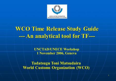 1 WCO Time Release Study Guide --- An analytical tool for TF--- UNCTAD/UNECE Workshop 1 November 2006, Geneva Tadatsugu Toni Matsudaira World Customs Organization.