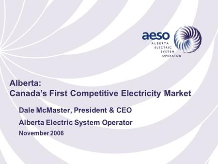 Dale McMaster, President & CEO Alberta Electric System Operator November 2006 Alberta: Canada’s First Competitive Electricity Market.