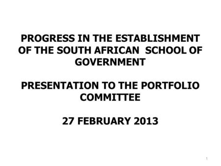 PROGRESS IN THE ESTABLISHMENT OF THE SOUTH AFRICAN SCHOOL OF GOVERNMENT PRESENTATION TO THE PORTFOLIO COMMITTEE 27 FEBRUARY 2013 1.