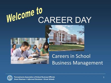 Pennsylvania Association of School Business Officials Smart Business + Informed Decisions = Great Schools CAREER DAY 1 Careers in School Business Management.