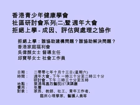 香港青少年健康學會 社區研討會系列﹝二﹞暨 週年大會 拒絕上學 - 成因、評估與處理之協作 日期： 二零零七年十月十三日 ( 星期六 ) 時間： 週年大會 - 下午 一時三十分至二時三十分 研討會 - 下午 二時三十分至五時 地點： 葵涌瑪嘉烈醫院 H7 演講廳 費用 : 免費 對象： 家長、教師、社工、青年工作者、