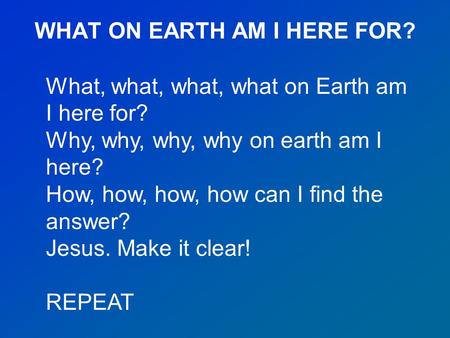 WHAT ON EARTH AM I HERE FOR? What, what, what, what on Earth am I here for? Why, why, why, why on earth am I here? How, how, how, how can I find the answer?