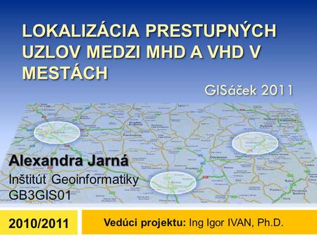 LOKALIZÁCIA PRESTUPNÝCH UZLOV MEDZI MHD A VHD V MESTÁCH Alexandra Jarná 2010/2011 Vedúci projektu: Ing Igor IVAN, Ph.D. GISáček 2011 Inštitút Geoinformatiky.