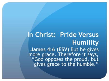 In Christ: Pride Versus Humility James 4:6 (ESV) But he gives more grace. Therefore it says, “God opposes the proud, but gives grace to the humble.”