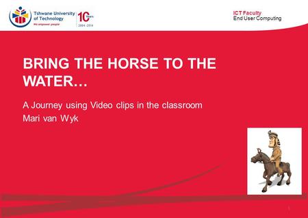 ICT Faculty End User Computing 1 BRING THE HORSE TO THE WATER… A Journey using Video clips in the classroom Mari van Wyk.