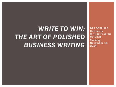 Ken Andersen University Writing Program UC Davis Tuesday, November 18, 2014 WRITE TO WIN: THE ART OF POLISHED BUSINESS WRITING.