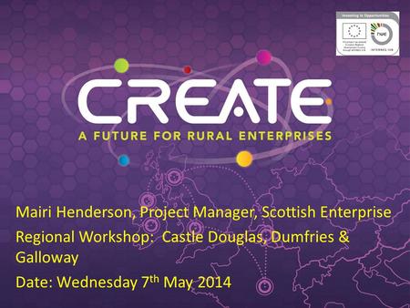 Mairi Henderson, Project Manager, Scottish Enterprise Regional Workshop: Castle Douglas, Dumfries & Galloway Date: Wednesday 7 th May 2014.