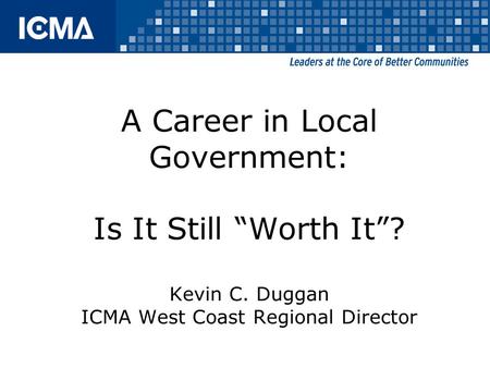 A Career in Local Government: Is It Still “Worth It”? Kevin C. Duggan ICMA West Coast Regional Director.