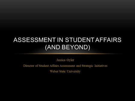 Jessica Oyler Director of Student Affairs Assessment and Strategic Initiatives Weber State University ASSESSMENT IN STUDENT AFFAIRS (AND BEYOND)