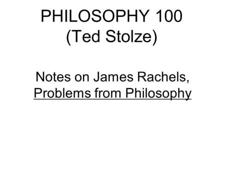 PHILOSOPHY 100 (Ted Stolze) Notes on James Rachels, Problems from Philosophy.