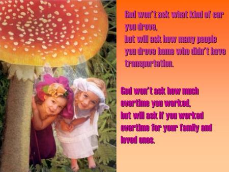 God won't ask what kind of car you drove, but will ask how many people you drove home who didn't have transportation. God won't ask how much overtime you.