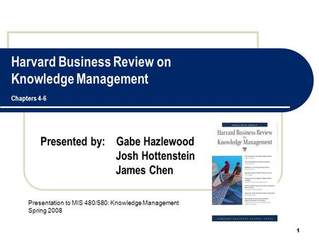 Harvard Business Review on Knowledge Management Chapters 4-6 Presented by: Gabe Hazlewood Josh Hottenstein James Chen 1 Presentation to MIS 480/580: Knowledge.