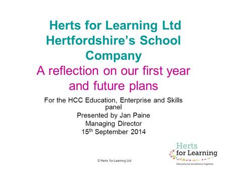 © Herts for Learning Ltd Herts for Learning Ltd Hertfordshire’s School Company A reflection on our first year and future plans For the HCC Education, Enterprise.