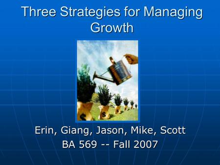 Three Strategies for Managing Growth Erin, Giang, Jason, Mike, Scott BA 569 -- Fall 2007.