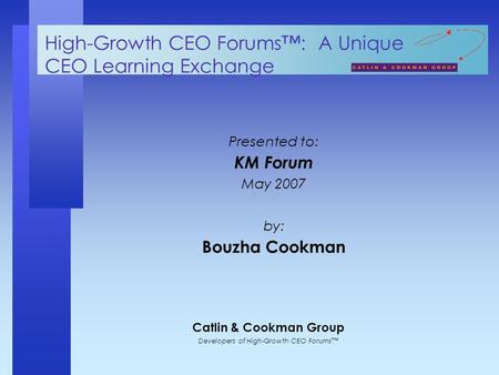 Catlin & Cookman Group Developers of High-Growth CEO Forums™ High-Growth CEO Forums™: A Unique CEO Learning Exchange Presented to: KM Forum May 2007 by: