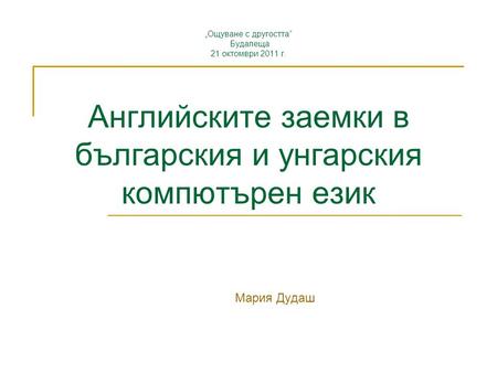 „Ощуване с другостта“ Будапеща 21 октомври 2011 г. Английските заемки в българския и унгарския компютърен език Мария Дудаш.