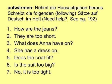 Aufwärmen: Nehmt die Hausaufgaben heraus. Schreibt die folgenden (following) Sätze auf Deutsch im Heft (Need help? See pg. 192) 1.How are the jeans? 2.They.