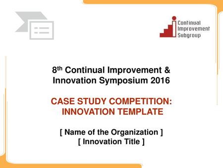 8th Continual Improvement & Innovation Symposium 2016 CASE STUDY COMPETITION: INNOVATION TEMPLATE [ Name of the Organization ] [ Innovation Title ]