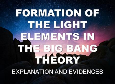 FORMATION OF THE LIGHT ELEMENTS IN THE BIG BANG THEORY EXPLANATION AND EVIDENCES.