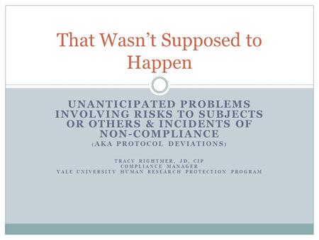 UNANTICIPATED PROBLEMS INVOLVING RISKS TO SUBJECTS OR OTHERS & INCIDENTS OF NON-COMPLIANCE ( AKA PROTOCOL DEVIATIONS ) TRACY RIGHTMER, JD, CIP COMPLIANCE.