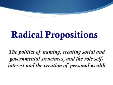 Radical Propositions The politics of naming, creating social and governmental structures, and the role self- interest and the creation of personal wealth.