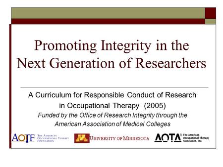 Promoting Integrity in the Next Generation of Researchers A Curriculum for Responsible Conduct of Research in Occupational Therapy (2005) Funded by the.