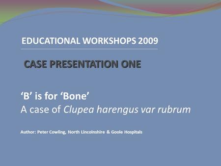 EDUCATIONAL WORKSHOPS 2009 CASE PRESENTATION ONE ‘B’ is for ‘Bone’ A case of Clupea harengus var rubrum Author: Peter Cowling, North Lincolnshire & Goole.