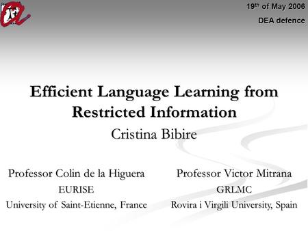 Efficient Language Learning from Restricted Information Cristina Bibire 19 th of May 2006 DEA defence Professor Colin de la Higuera Professor Victor Mitrana.