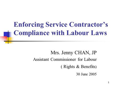 1 Enforcing Service Contractor’s Compliance with Labour Laws Mrs. Jenny CHAN, JP Assistant Commissioner for Labour ( Rights & Benefits ) 30 June 2005.