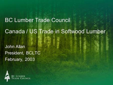 BC Lumber Trade Council Canada / US Trade in Softwood Lumber John Allan President, BCLTC February, 2003.