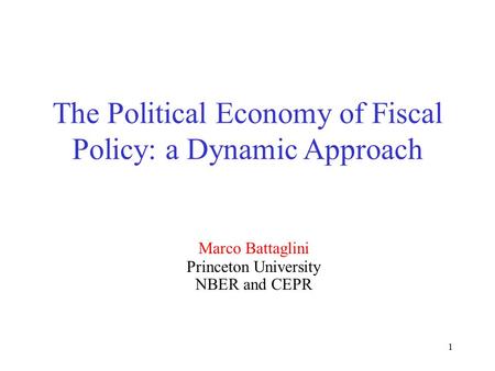 1 The Political Economy of Fiscal Policy: a Dynamic Approach Marco Battaglini Princeton University NBER and CEPR.