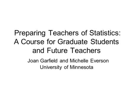 Preparing Teachers of Statistics: A Course for Graduate Students and Future Teachers Joan Garfield and Michelle Everson University of Minnesota.