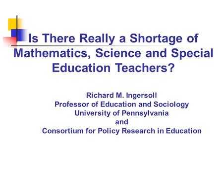 Is There Really a Shortage of Mathematics, Science and Special Education Teachers? Richard M. Ingersoll Professor of Education and Sociology University.