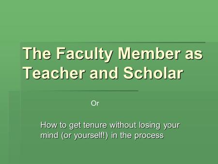 The Faculty Member as Teacher and Scholar How to get tenure without losing your mind (or yourself!) in the process Or.