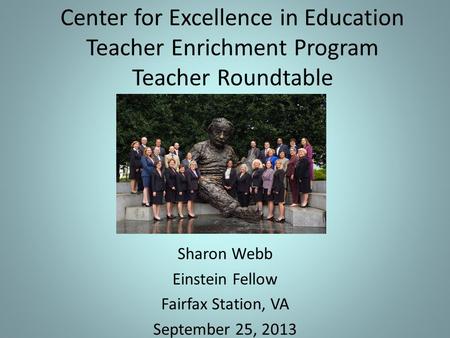 Center for Excellence in Education Teacher Enrichment Program Teacher Roundtable Sharon Webb Einstein Fellow Fairfax Station, VA September 25, 2013.