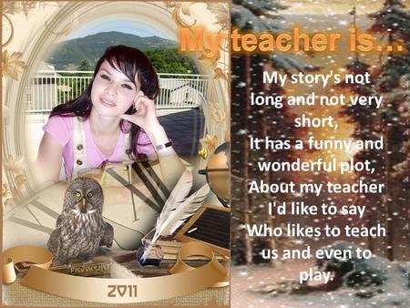 My teacher is… My story's not long and not very short, It has a funny and wonderful plot, About my teacher I'd like to say Who likes to teach us and even.