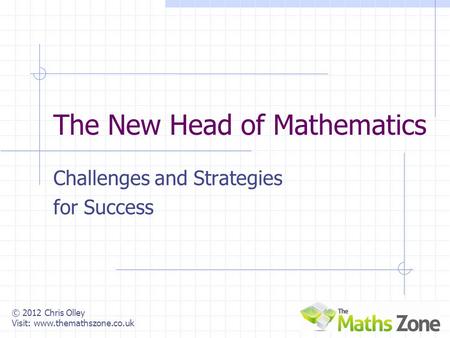 © 2012 Chris Olley Visit: www.themathszone.co.uk The New Head of Mathematics Challenges and Strategies for Success.