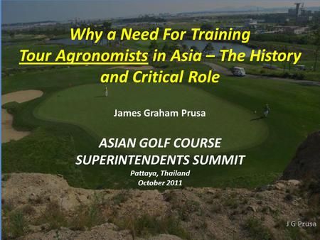 ASIAN GOLF COURSE SUPERINTENDENTS SUMMIT Pattaya, Thailand October 2011 Why a Need For Training Tour Agronomists in Asia – The History and Critical Role.