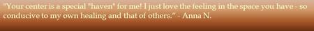 Your center is a special haven for me! I just love the feeling in the space you have - so conducive to my own healing and that of others.“ - Anna N.