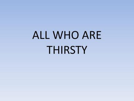 ALL WHO ARE THIRSTY. All who are thirsty All who are weak Come to the fountain Dip your heart in the stream of life Let the pain and the sorrow Be washed.