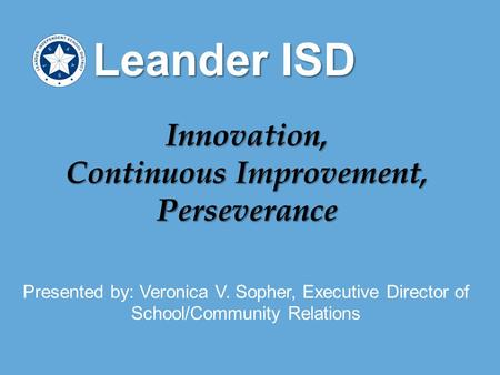 Presented by: Veronica V. Sopher, Executive Director of School/Community Relations Leander ISD Innovation, Continuous Improvement, Perseverance.