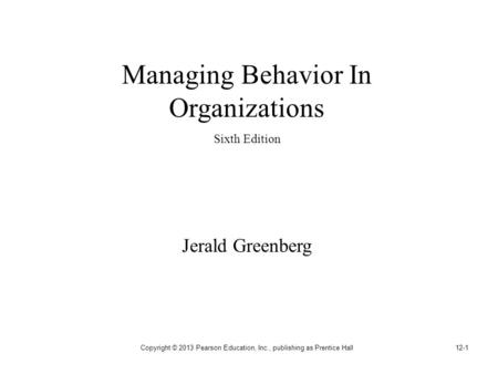 Copyright © 2013 Pearson Education, Inc., publishing as Prentice Hall12-1 Managing Behavior In Organizations Sixth Edition Jerald Greenberg.