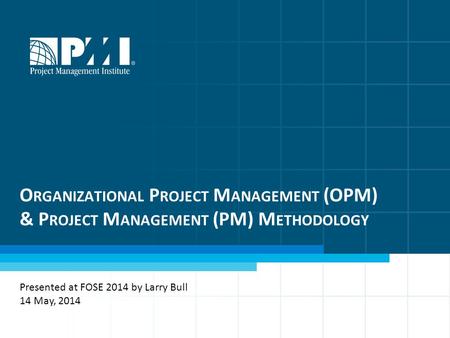 O RGANIZATIONAL P ROJECT M ANAGEMENT (OPM) & P ROJECT M ANAGEMENT (PM) M ETHODOLOGY Presented at FOSE 2014 by Larry Bull 14 May, 2014.