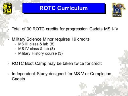 ROTC Curriculum Total of 30 ROTC credits for progression Cadets MS I-IV Military Science Minor requires 19 credits MS III class & lab (8) MS IV class &